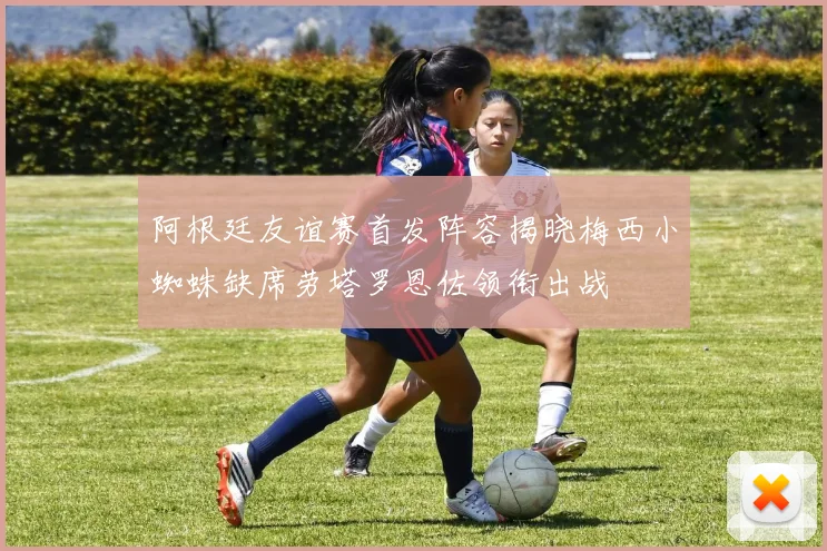 阿根廷友谊赛首发阵容揭晓梅西小蜘蛛缺席劳塔罗恩佐领衔出战