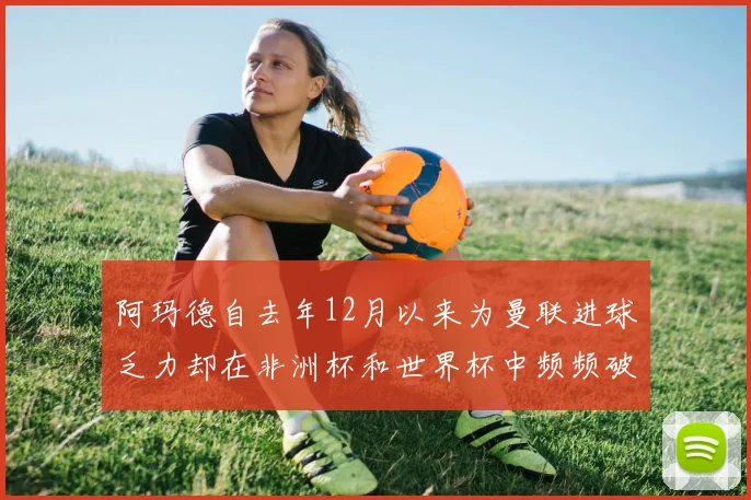 阿玛德自去年12月以来为曼联进球乏力却在非洲杯和世界杯中频频破门