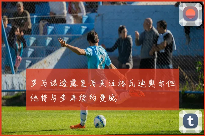 罗马诺透露皇马关注格瓦迪奥尔但他将与多库续约曼城