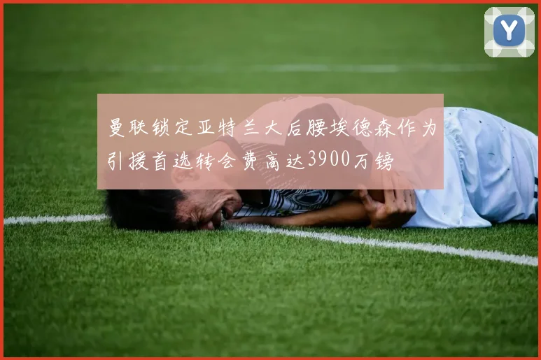 曼联锁定亚特兰大后腰埃德森作为引援首选转会费高达3900万镑
