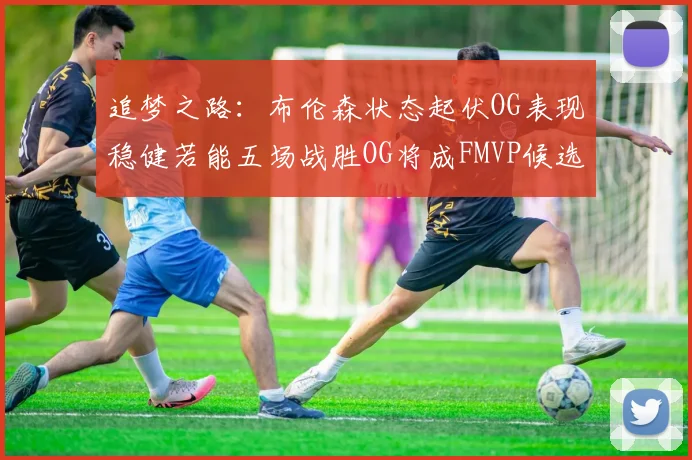 追梦之路：布伦森状态起伏OG表现稳健若能五场战胜OG将成FMVP候选