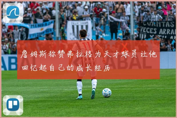 詹姆斯称赞弗拉格为天才球员让他回忆起自己的成长经历