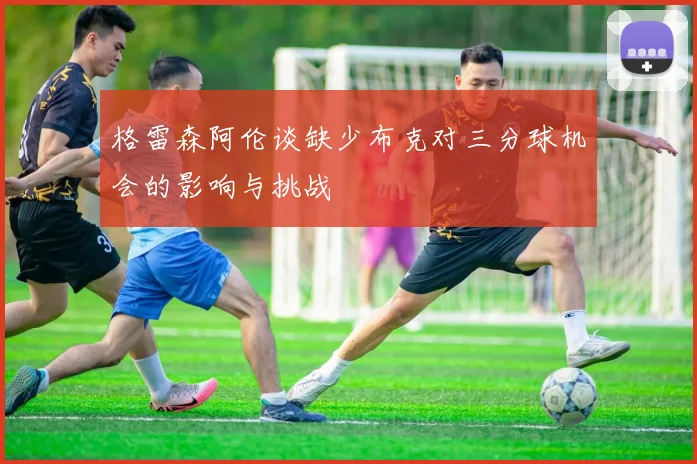 格雷森阿伦谈缺少布克对三分球机会的影响与挑战