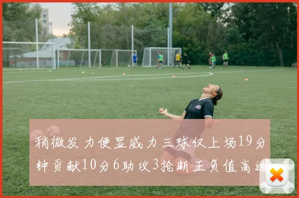 稍微发力便显威力三球仅上场19分钟贡献10分6助攻3抢断正负值高达22