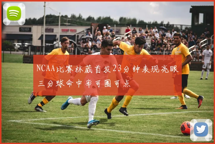 NCAA比赛林葳首发23分钟表现亮眼三分球命中率可圈可点