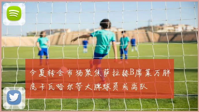 今夏转会市场聚焦萨拉赫B席莱万胖虎卡瓦哈尔等大牌球员或离队