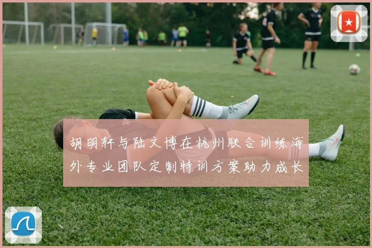 胡明轩与陆文博在杭州联合训练海外专业团队定制特训方案助力成长