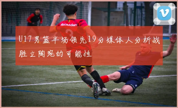 U17男篮半场领先19分媒体人分析战胜立陶宛的可能性